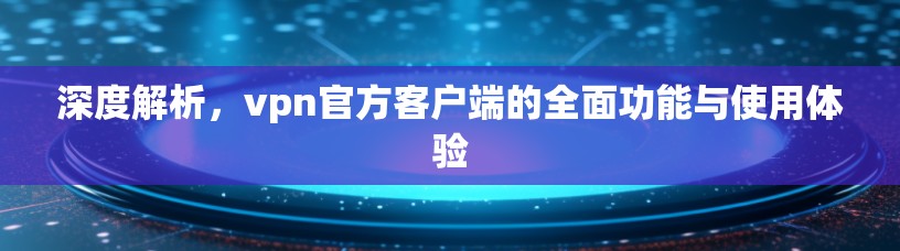 深度解析，vpn官方客户端的全面功能与使用体验