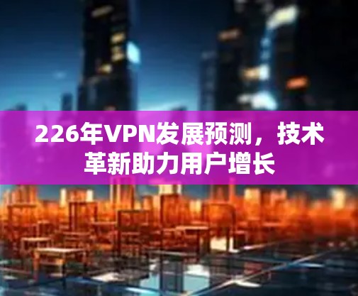 226年VPN发展预测，技术革新助力用户增长