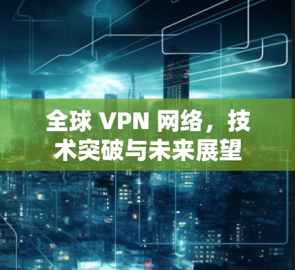 全球 VPN 网络,技术突破与未来展望