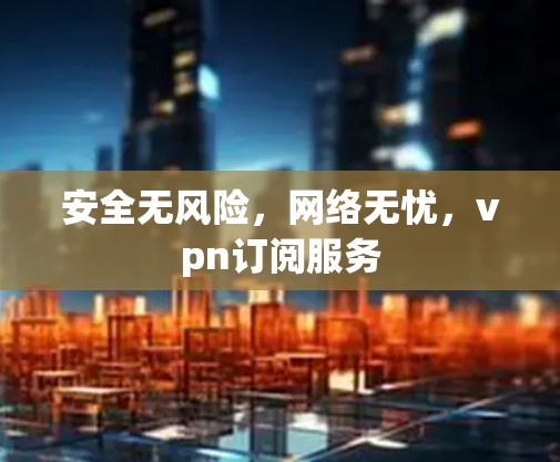 安全无风险,网络无忧,vpn订阅服务