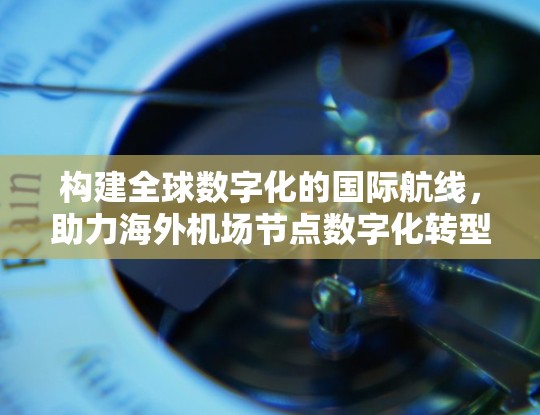 构建全球数字化的国际航线,助力海外机场节点数字化转型