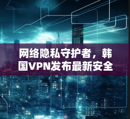 网络隐私守护者,韩国VPN发布最新安全措施