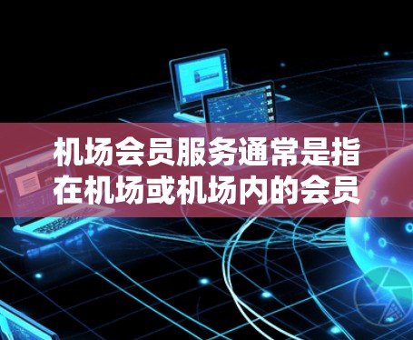机场会员服务通常是指在机场或机场内的会员卡或会员服务，允许旅客在机场内享受特定的服务或权益。这些服务可能包括