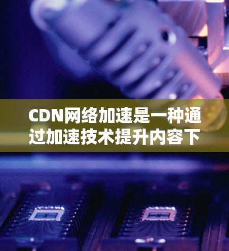 CDN网络加速是一种通过加速技术提升内容下载和加载速度的网络技术，结合CDN的优势，使用户更方便地访问各种在线内容。以下是关于CDN网络加速的详细解析