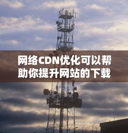 网络CDN优化可以帮助你提升网站的下载速度和用户体验，减少延迟和等待时间。以下是一些常见的网络CDN优化方法