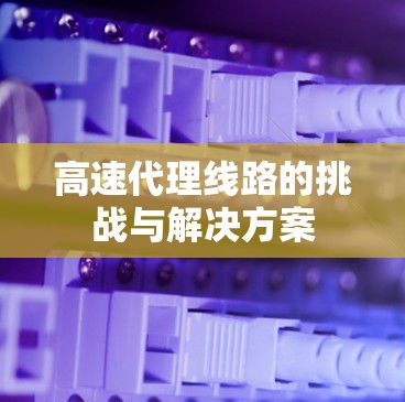 高速代理线路的挑战与解决方案 高速代理线路的挑战与解决方案