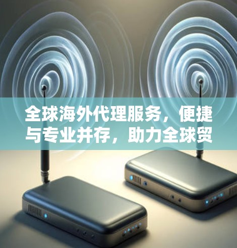 全球海外代理服务，便捷与专业并存，助力全球贸易与交流
