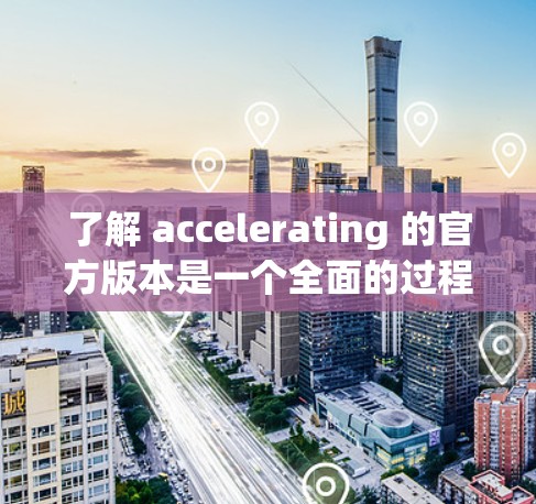 了解 accelerating 的官方版本是一个全面的过程，涵盖了多个方面的信息。以下是详细的总结
