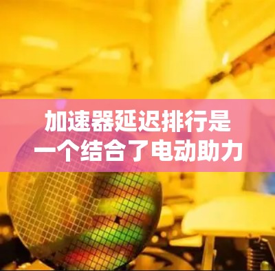 加速器延迟排行是一个结合了电动助力系统和智能驾驶技术的系统，旨在提升车辆的行驶效率和驾驶舒适度。以下是关于加速器延迟排行的详细信息